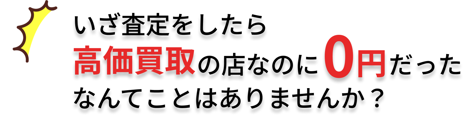 いざ査定をしたら高価買取の店なのに0円だったなんてことはありませんか?